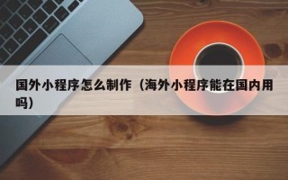 漳州国外小程序怎么制作（海外小程序能在国内用吗）
