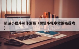 漳州旅游小程序制作蛋糕（微信小程序做蛋糕游戏）